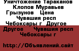 Уничтожение Тараканов Клопов Муравьев Грызунов › Цена ­ 800 - Чувашия респ., Чебоксары г. Другое » Другое   . Чувашия респ.,Чебоксары г.